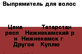 Выпрямитель для волос  › Цена ­ 500 - Татарстан респ., Нижнекамский р-н, Нижнекамск г. Другое » Куплю   